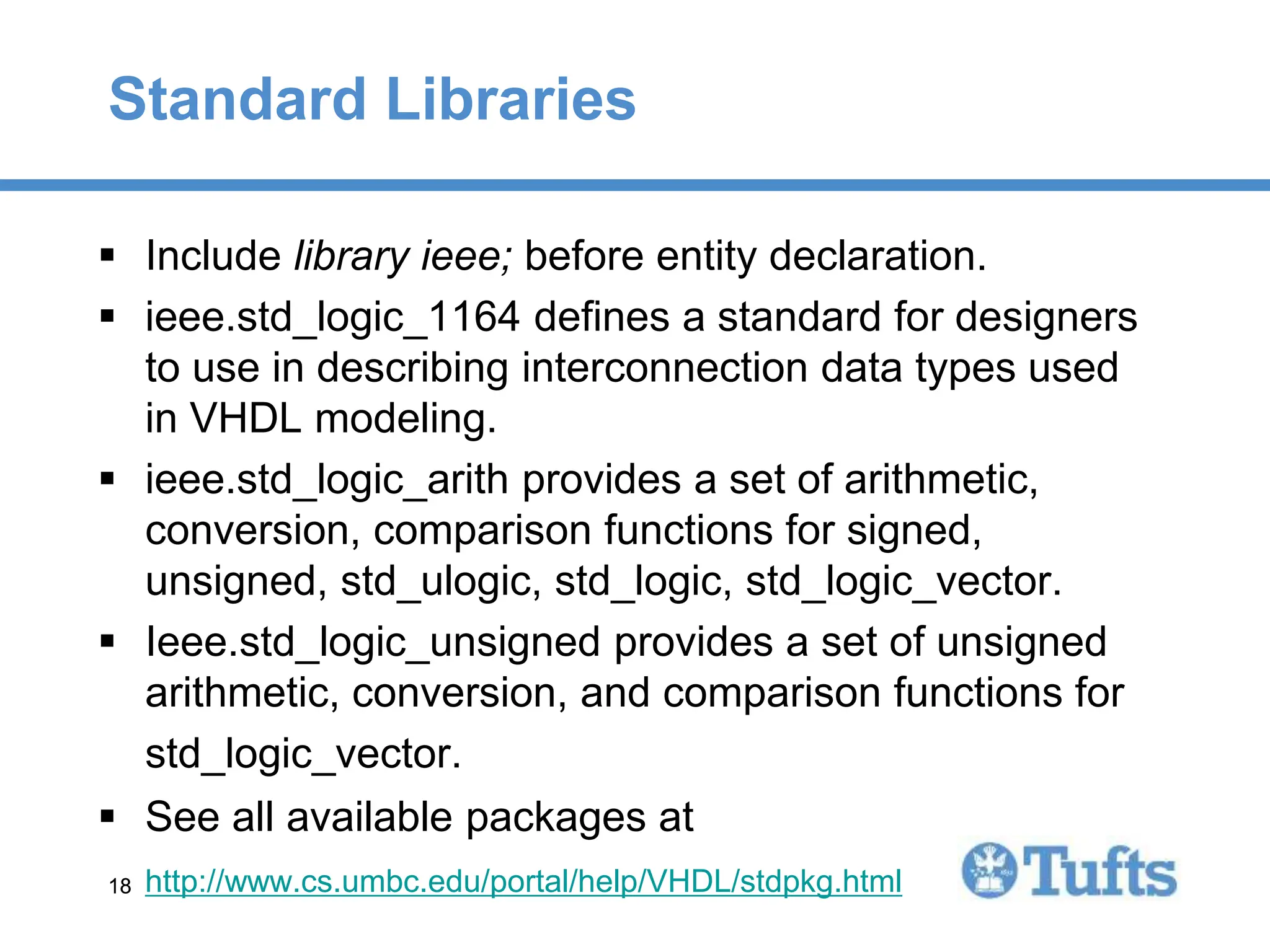 18
18
Standard Libraries
 Include library ieee; before entity declaration.
 ieee.std_logic_1164 defines a standard for designers
to use in describing interconnection data types used
in VHDL modeling.
 ieee.std_logic_arith provides a set of arithmetic,
conversion, comparison functions for signed,
unsigned, std_ulogic, std_logic, std_logic_vector.
 Ieee.std_logic_unsigned provides a set of unsigned
arithmetic, conversion, and comparison functions for
std_logic_vector.
 See all available packages at
http://www.cs.umbc.edu/portal/help/VHDL/stdpkg.html
 