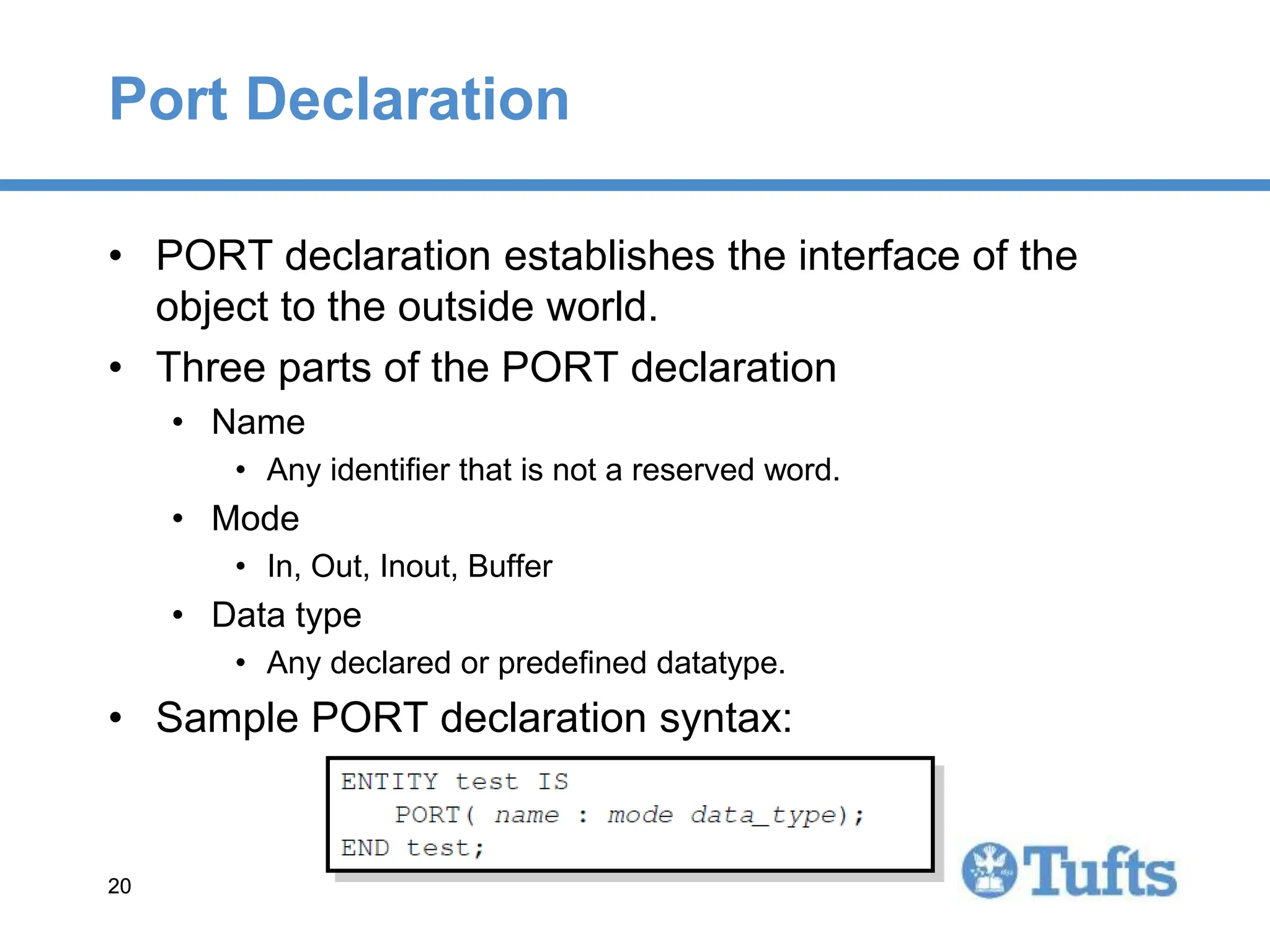 20
20
Port Declaration
• PORT declaration establishes the interface of the
object to the outside world.
• Three parts of the PORT declaration
• Name
• Any identifier that is not a reserved word.
• Mode
• In, Out, Inout, Buffer
• Data type
• Any declared or predefined datatype.
• Sample PORT declaration syntax:
 