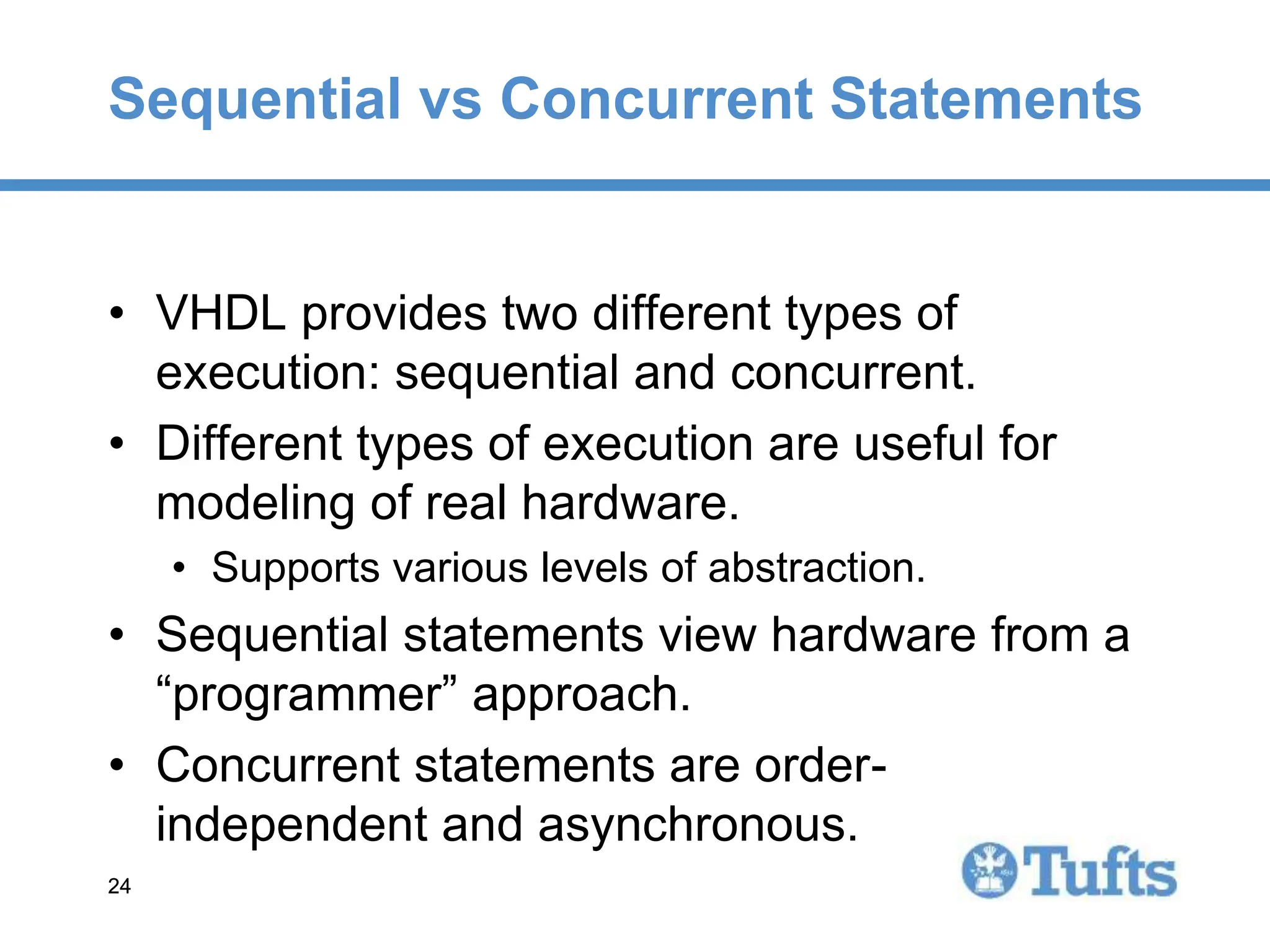 24
24
Sequential vs Concurrent Statements
• VHDL provides two different types of
execution: sequential and concurrent.
• Different types of execution are useful for
modeling of real hardware.
• Supports various levels of abstraction.
• Sequential statements view hardware from a
“programmer” approach.
• Concurrent statements are order-
independent and asynchronous.
 