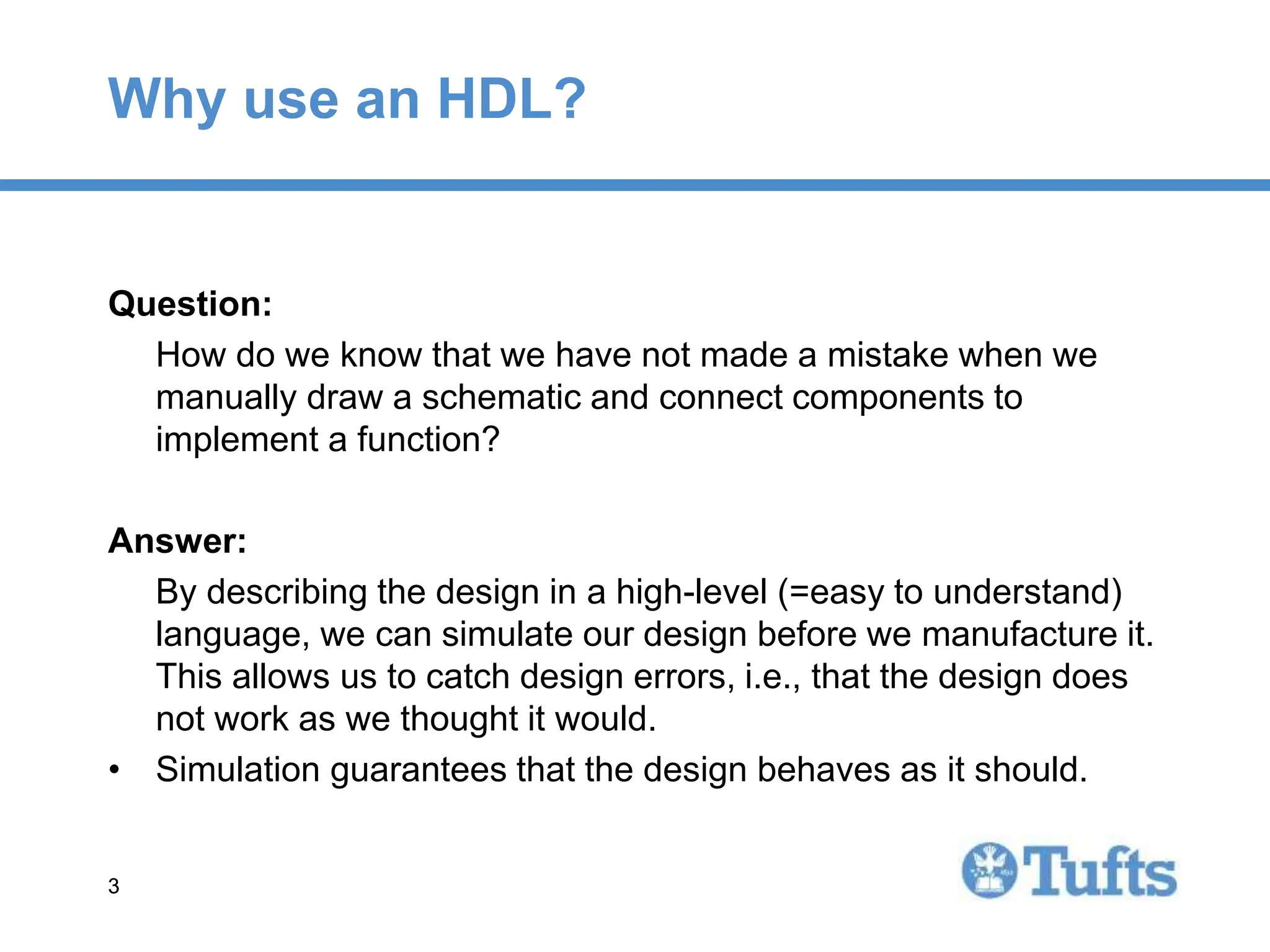 3
3
Why use an HDL?
Question:
How do we know that we have not made a mistake when we
manually draw a schematic and connect components to
implement a function?
Answer:
By describing the design in a high-level (=easy to understand)
language, we can simulate our design before we manufacture it.
This allows us to catch design errors, i.e., that the design does
not work as we thought it would.
• Simulation guarantees that the design behaves as it should.
 