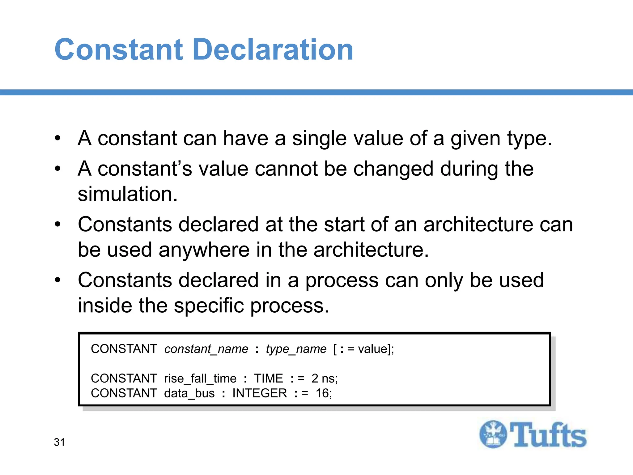 31
31
Constant Declaration
• A constant can have a single value of a given type.
• A constant’s value cannot be changed during the
simulation.
• Constants declared at the start of an architecture can
be used anywhere in the architecture.
• Constants declared in a process can only be used
inside the specific process.
CONSTANT constant_name : type_name [ : = value];
CONSTANT rise_fall_time : TIME : = 2 ns;
CONSTANT data_bus : INTEGER : = 16;
 