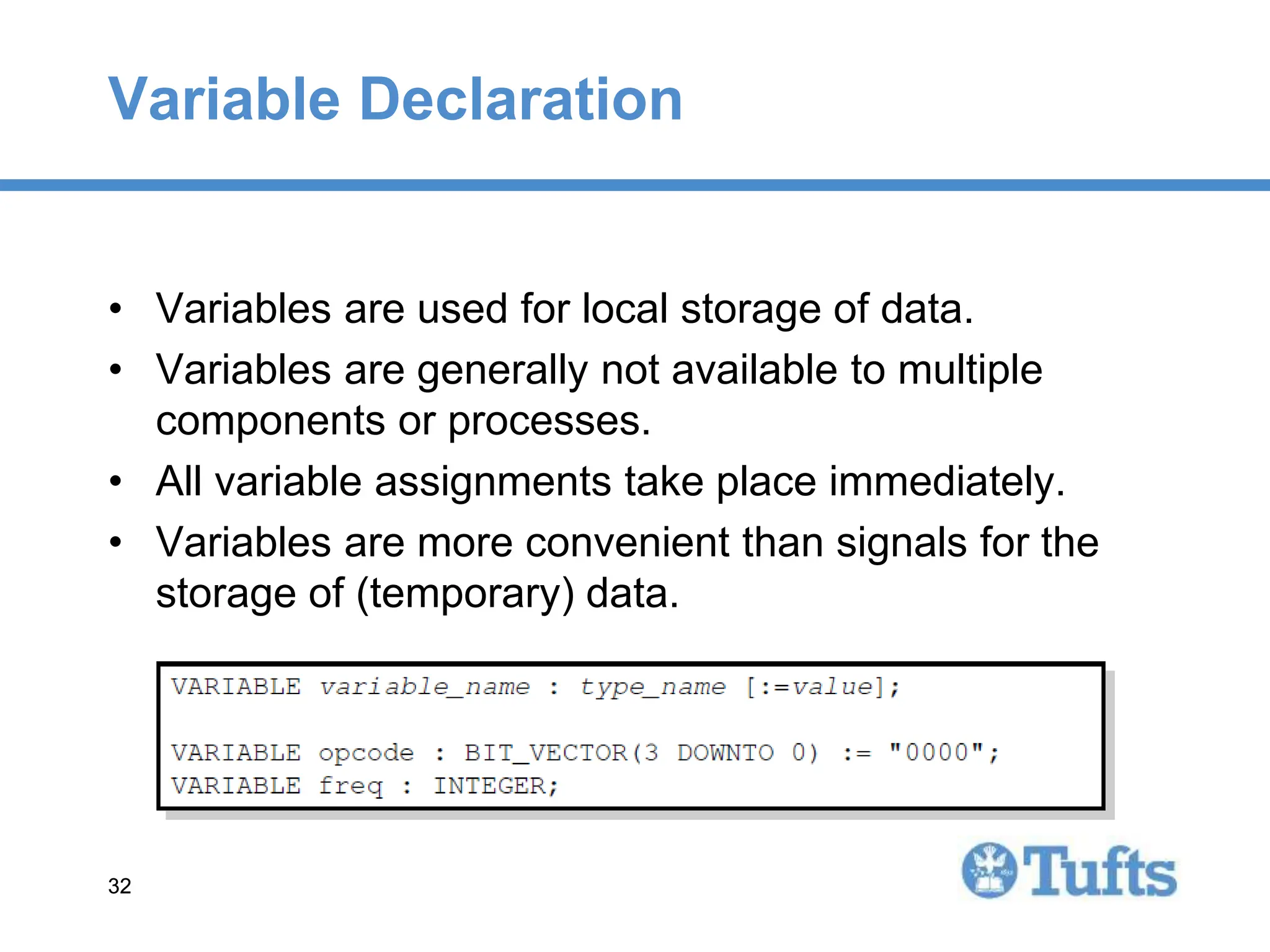 32
32
Variable Declaration
• Variables are used for local storage of data.
• Variables are generally not available to multiple
components or processes.
• All variable assignments take place immediately.
• Variables are more convenient than signals for the
storage of (temporary) data.
 
