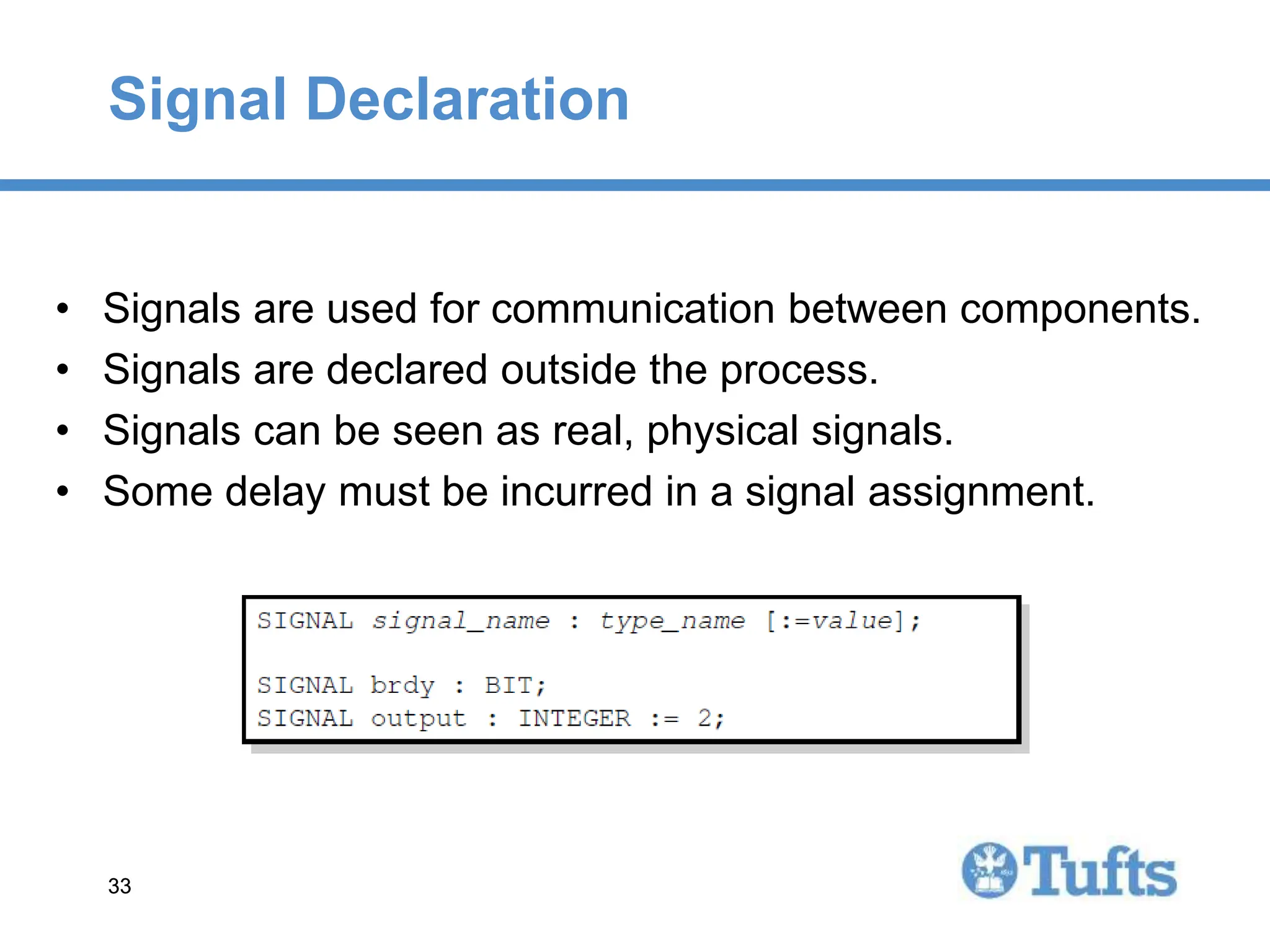 33
33
Signal Declaration
• Signals are used for communication between components.
• Signals are declared outside the process.
• Signals can be seen as real, physical signals.
• Some delay must be incurred in a signal assignment.
 