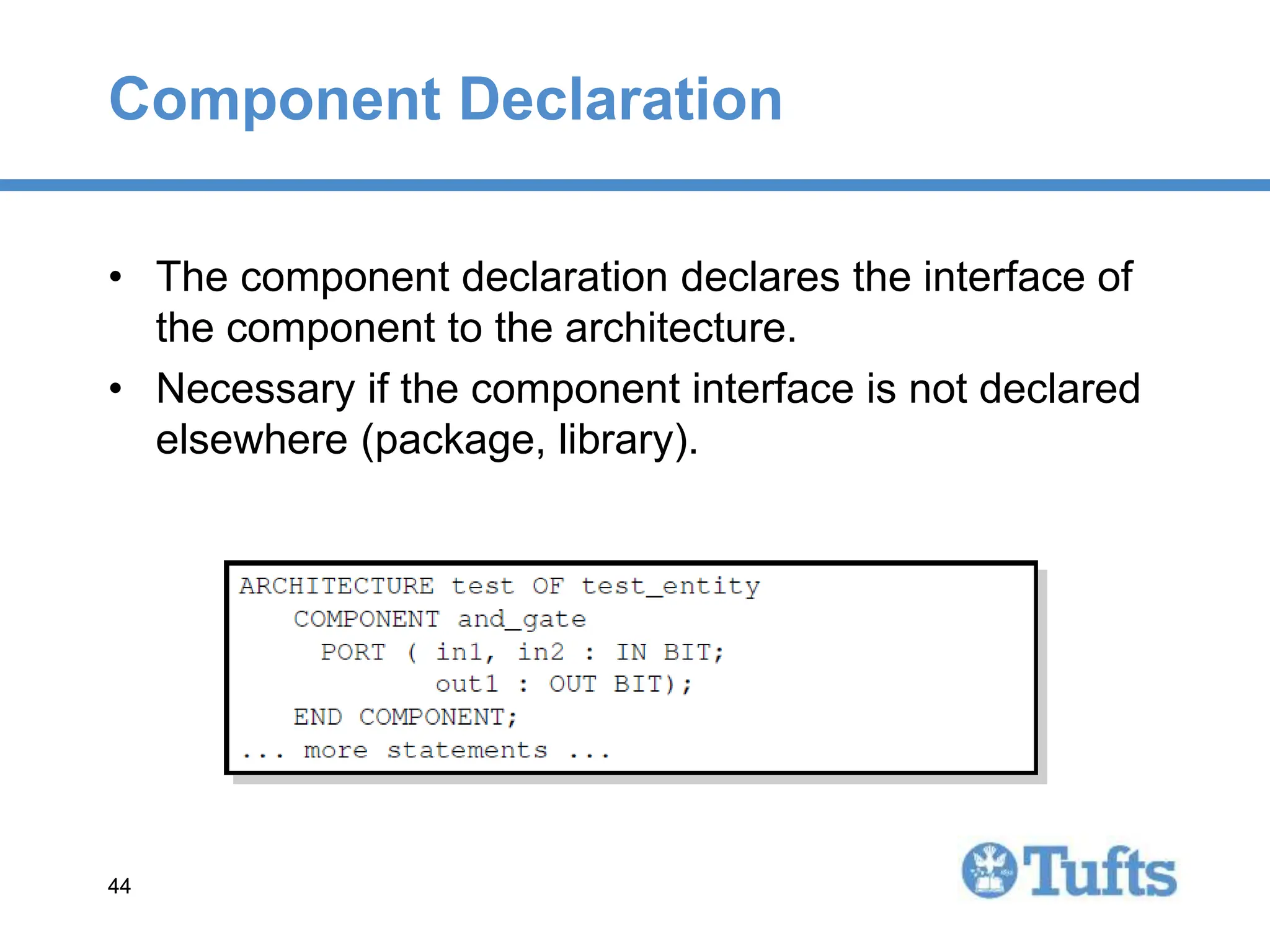 44
44
Component Declaration
• The component declaration declares the interface of
the component to the architecture.
• Necessary if the component interface is not declared
elsewhere (package, library).
 