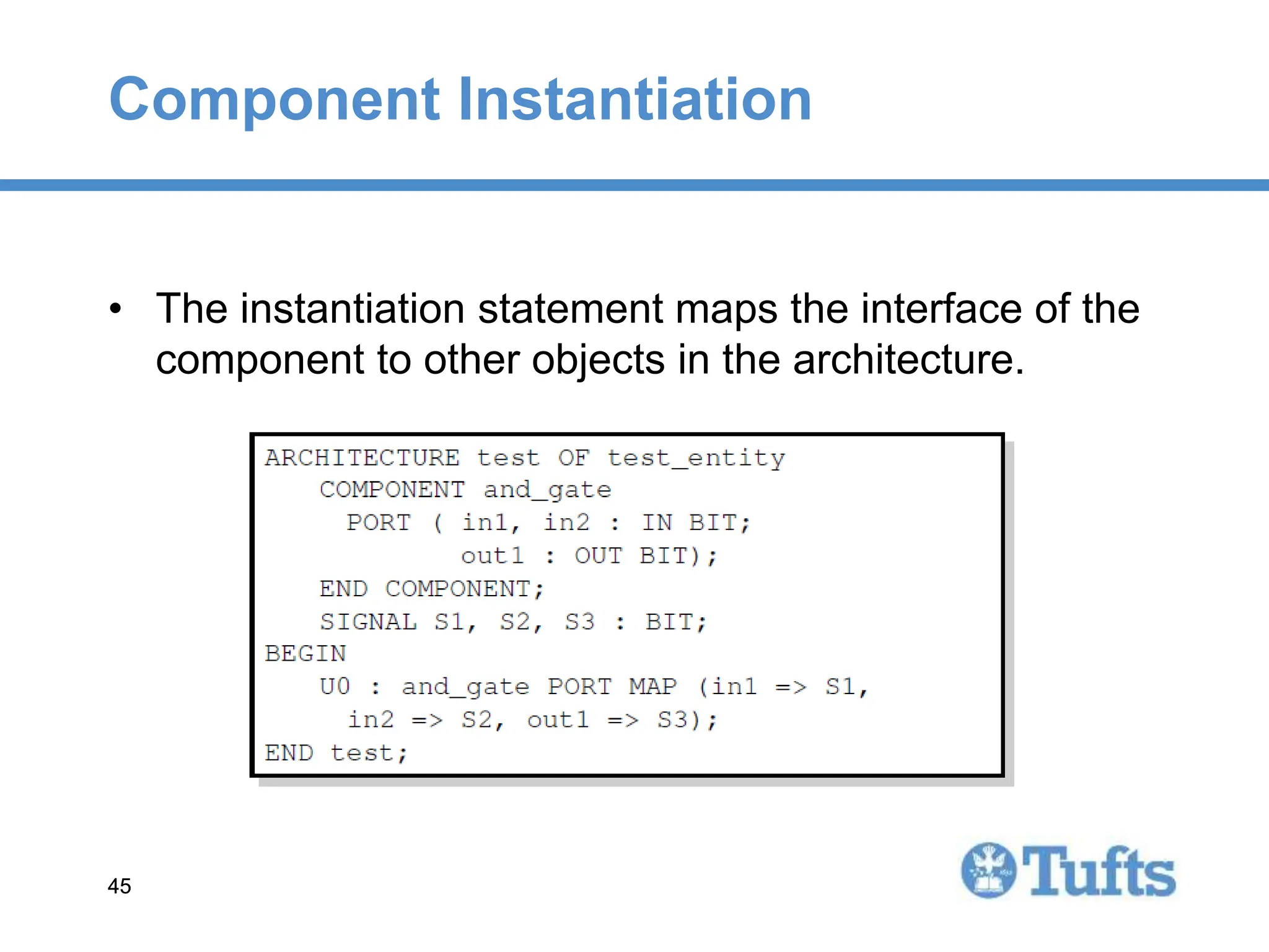 45
45
Component Instantiation
• The instantiation statement maps the interface of the
component to other objects in the architecture.
 