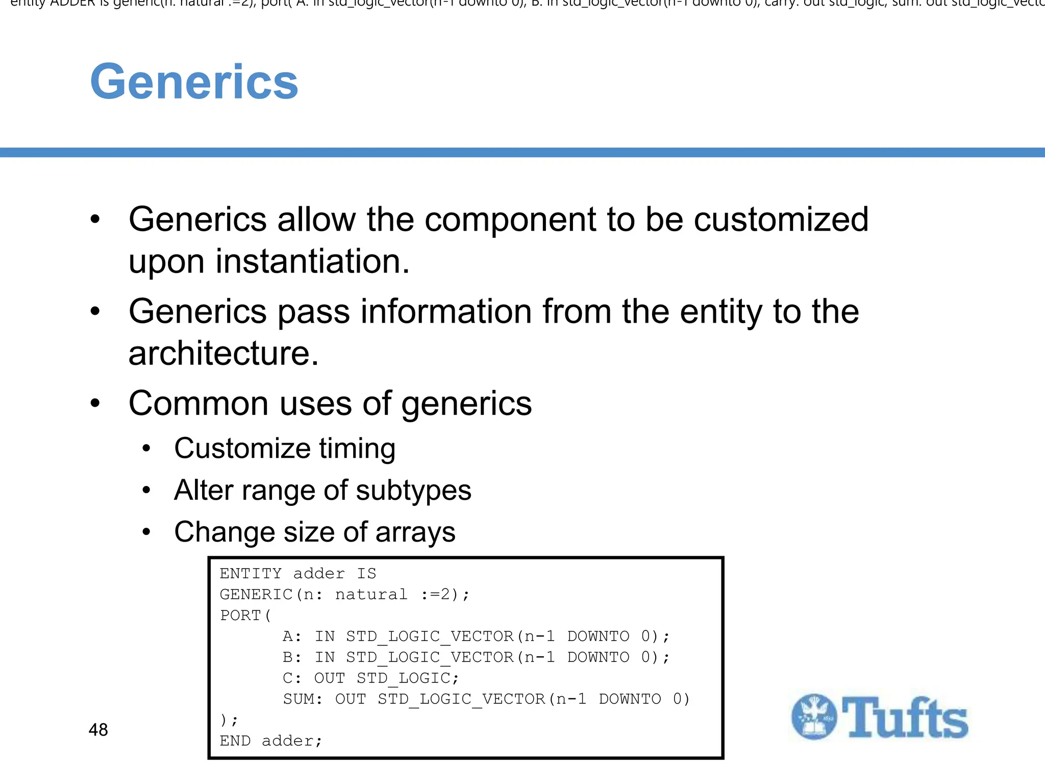 48
48
Generics
• Generics allow the component to be customized
upon instantiation.
• Generics pass information from the entity to the
architecture.
• Common uses of generics
• Customize timing
• Alter range of subtypes
• Change size of arrays
entity ADDER is generic(n: natural :=2); port( A: in std_logic_vector(n-1 downto 0); B: in std_logic_vector(n-1 downto 0); carry: out std_logic; sum: out std_logic_vecto
entity ADDER is generic(n: natural :=2); port( A: in std_logic_vector(n-1 downto 0); B: in std_logic_vector(n-1 downto 0); carry: out std_logic; sum: out std_logic_vecto
ENTITY adder IS
GENERIC(n: natural :=2);
PORT(
A: IN STD_LOGIC_VECTOR(n-1 DOWNTO 0);
B: IN STD_LOGIC_VECTOR(n-1 DOWNTO 0);
C: OUT STD_LOGIC;
SUM: OUT STD_LOGIC_VECTOR(n-1 DOWNTO 0)
);
END adder;
entity ADDER is generic(n: natural :=2); port( A: in std_logic_vector(n-1 downto 0); B: in std_logic_vector(n-1 downto 0); carry: out std_logic; sum: out std_logic_vecto
entity ADDER is generic(n: natural :=2); port( A: in std_logic_vector(n-1 downto 0); B: in std_logic_vector(n-1 downto 0); carry: out std_logic; sum: out std_logic_vecto
 