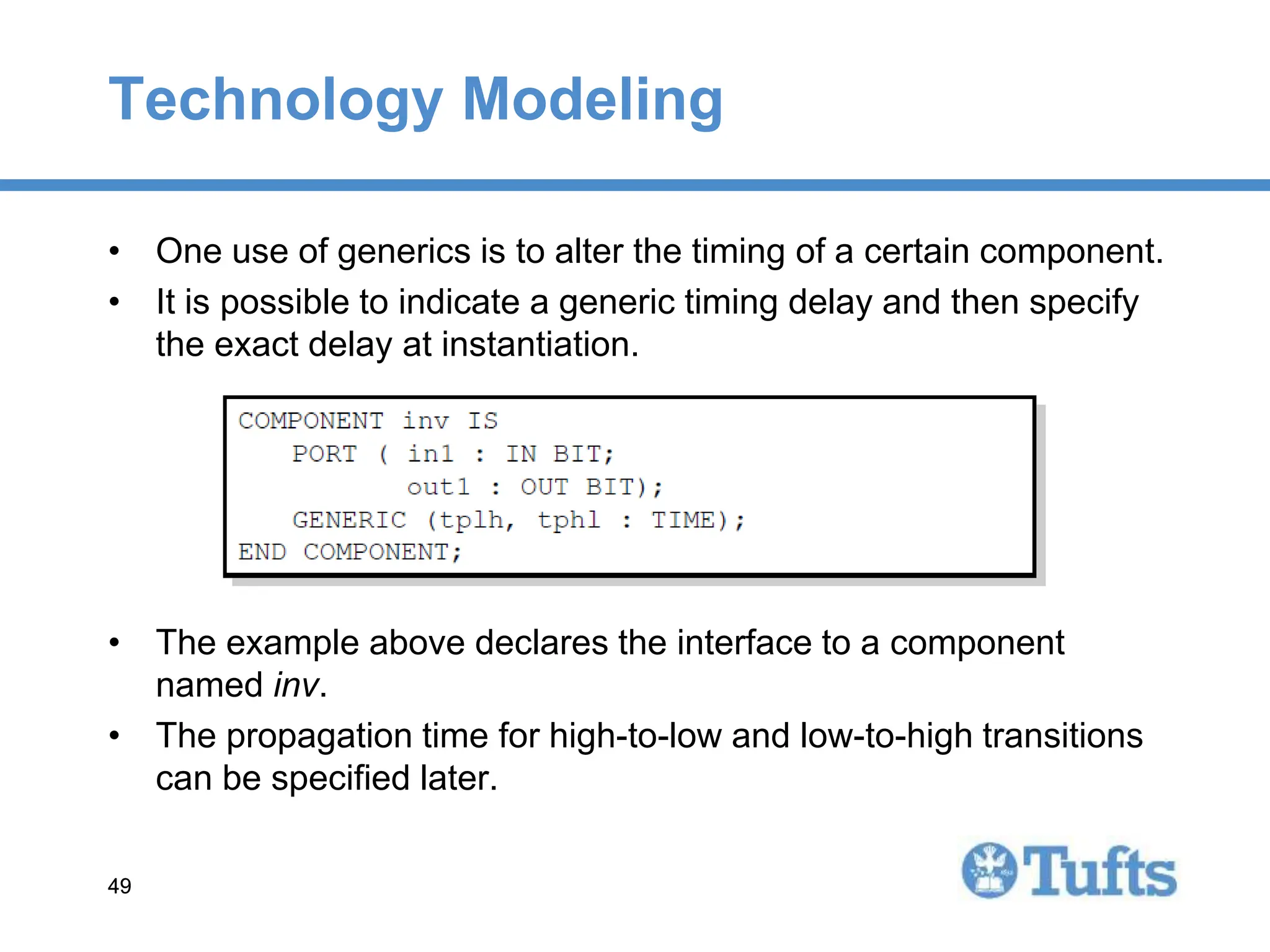 49
49
Technology Modeling
• One use of generics is to alter the timing of a certain component.
• It is possible to indicate a generic timing delay and then specify
the exact delay at instantiation.
• The example above declares the interface to a component
named inv.
• The propagation time for high-to-low and low-to-high transitions
can be specified later.
 