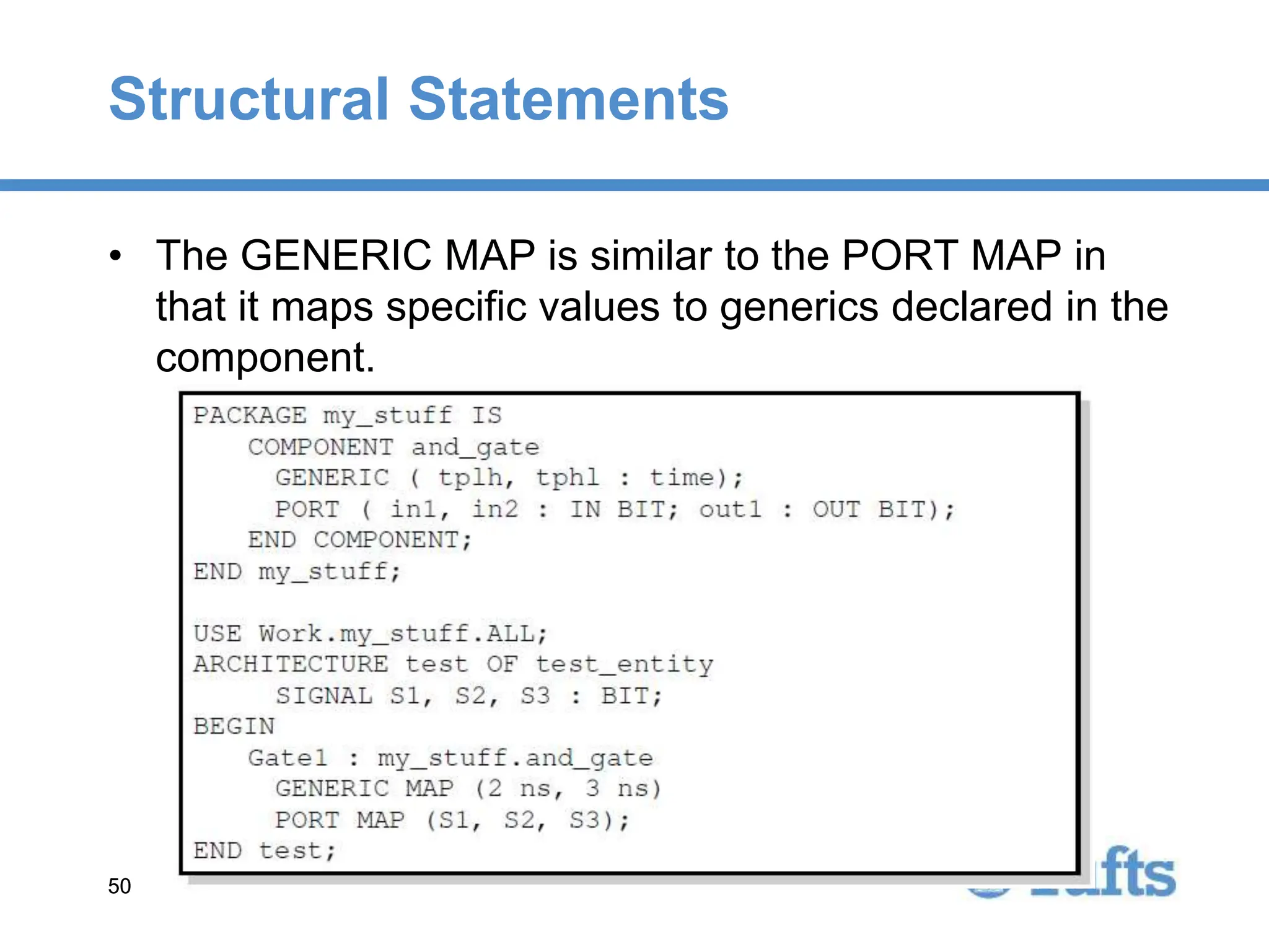 50
50
Structural Statements
• The GENERIC MAP is similar to the PORT MAP in
that it maps specific values to generics declared in the
component.
 