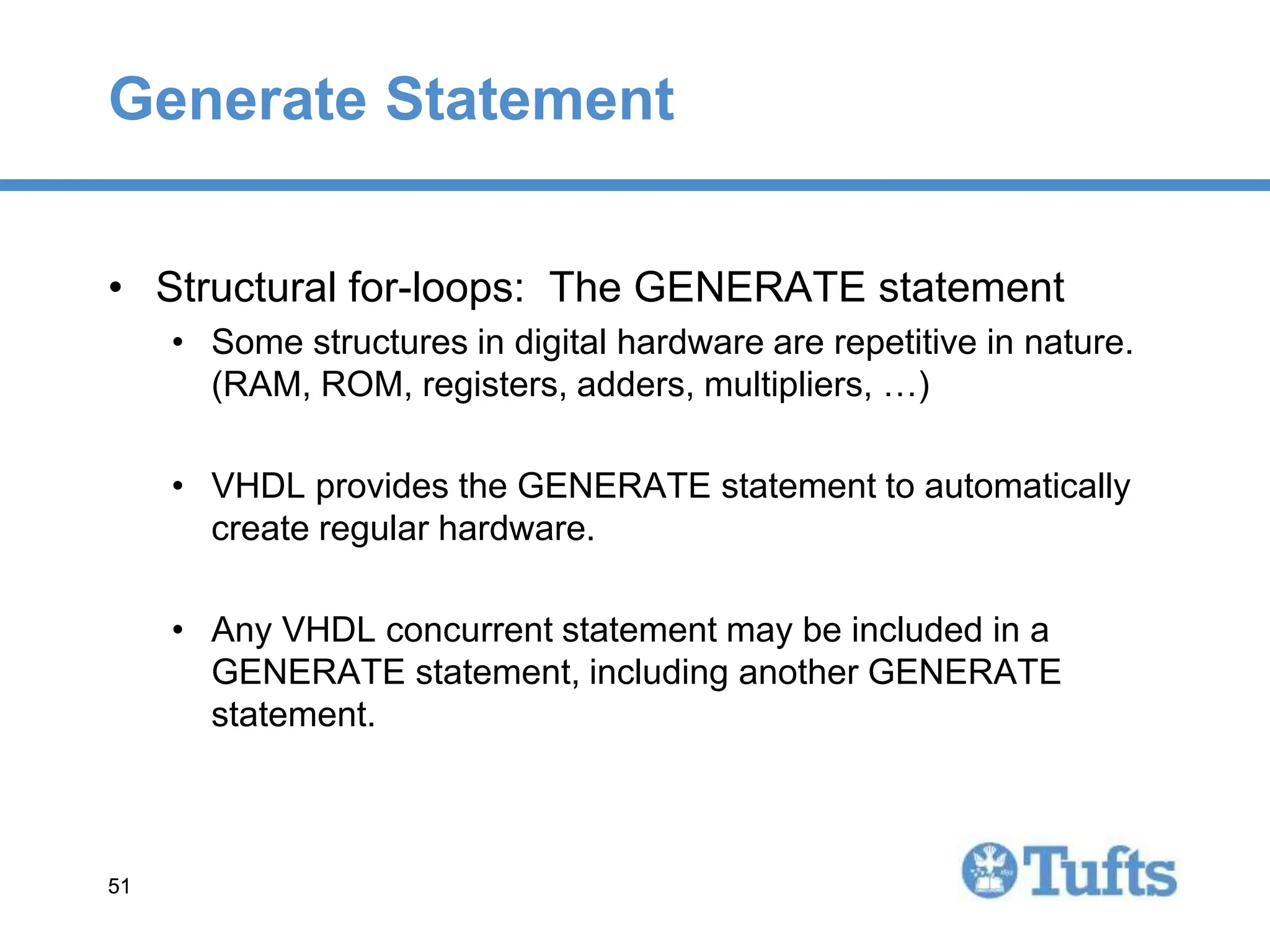 51
51
Generate Statement
• Structural for-loops: The GENERATE statement
• Some structures in digital hardware are repetitive in nature.
(RAM, ROM, registers, adders, multipliers, …)
• VHDL provides the GENERATE statement to automatically
create regular hardware.
• Any VHDL concurrent statement may be included in a
GENERATE statement, including another GENERATE
statement.
 