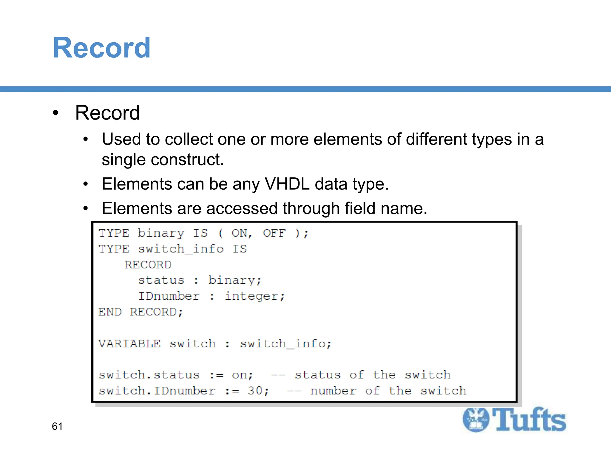 61
61
Record
• Record
• Used to collect one or more elements of different types in a
single construct.
• Elements can be any VHDL data type.
• Elements are accessed through field name.
 