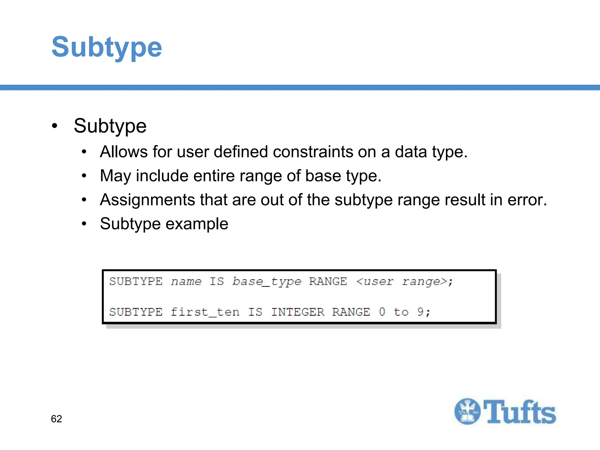 62
62
Subtype
• Subtype
• Allows for user defined constraints on a data type.
• May include entire range of base type.
• Assignments that are out of the subtype range result in error.
• Subtype example
 