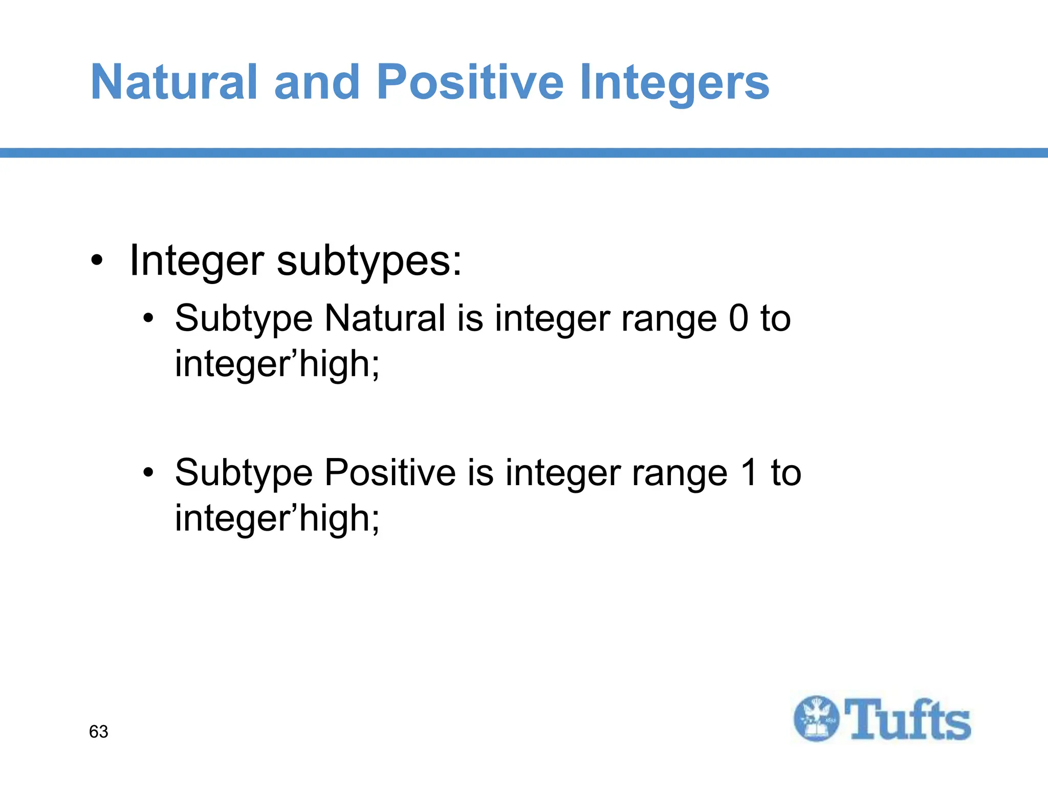 63
63
Natural and Positive Integers
• Integer subtypes:
• Subtype Natural is integer range 0 to
integer’high;
• Subtype Positive is integer range 1 to
integer’high;
 