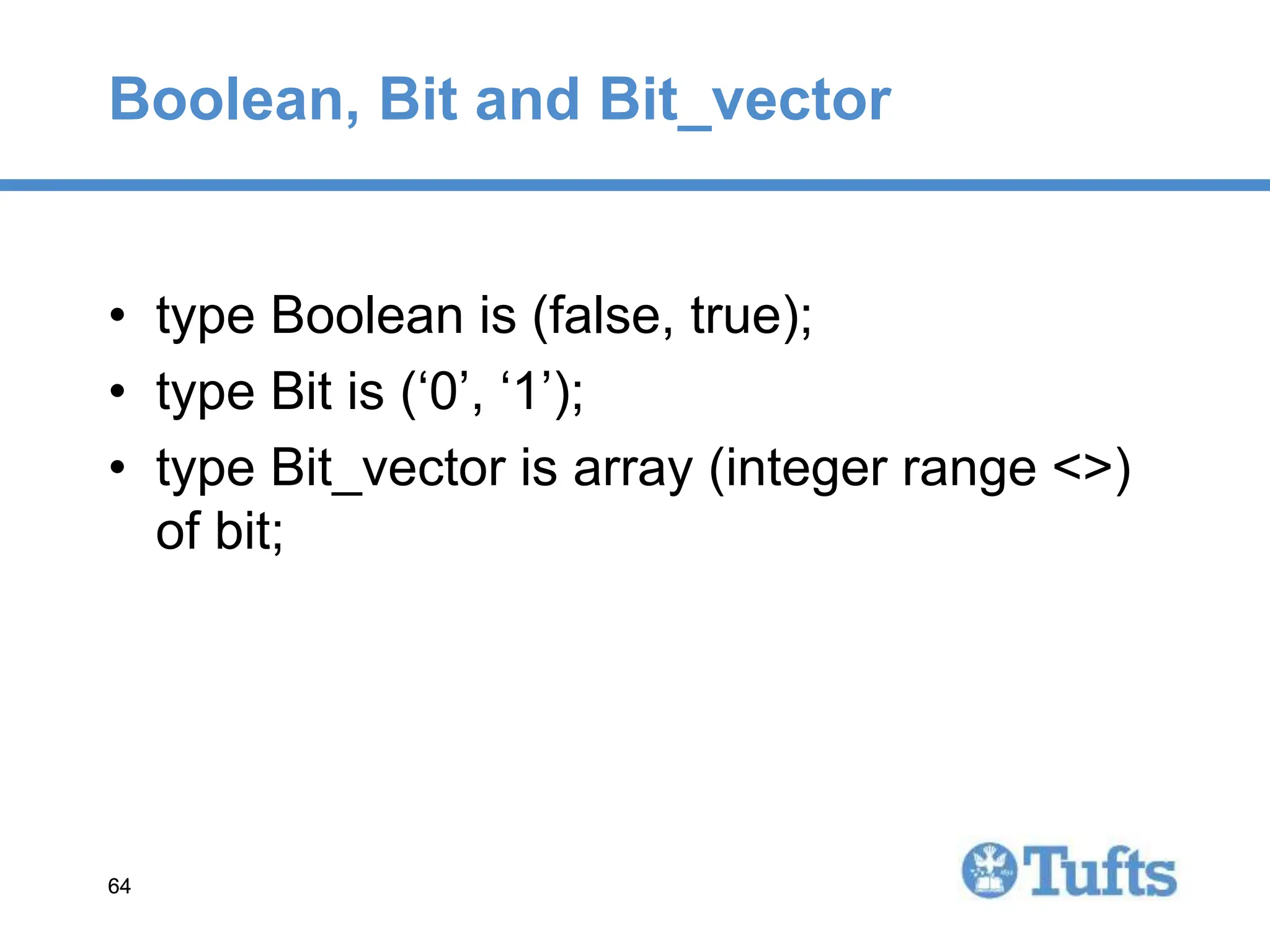 64
64
Boolean, Bit and Bit_vector
• type Boolean is (false, true);
• type Bit is (‘0’, ‘1’);
• type Bit_vector is array (integer range <>)
of bit;
 