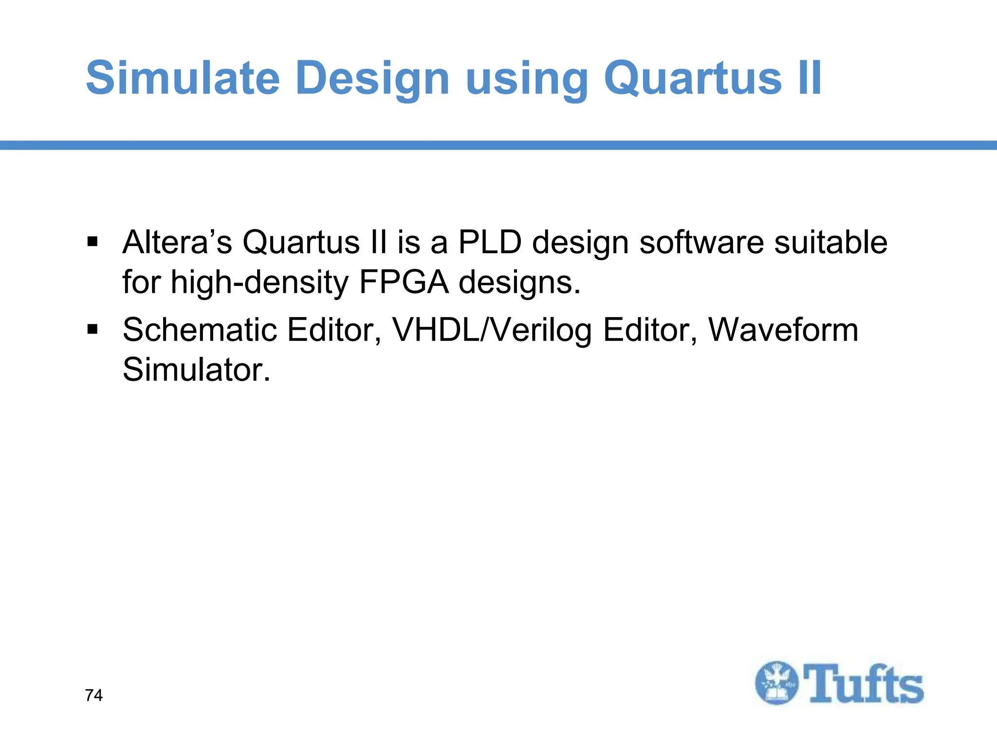 74
74
Simulate Design using Quartus II
 Altera’s Quartus II is a PLD design software suitable
for high-density FPGA designs.
 Schematic Editor, VHDL/Verilog Editor, Waveform
Simulator.
 