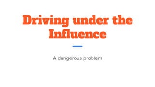 Driving under the
Influence
A dangerous problem
 