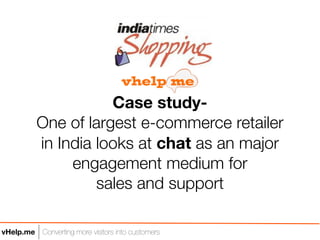 Case study-
          One of largest e-commerce retailer
          in India looks at chat as an major
               engagement medium for
                   sales and support

vHelp.me Converting more visitors into customers
 