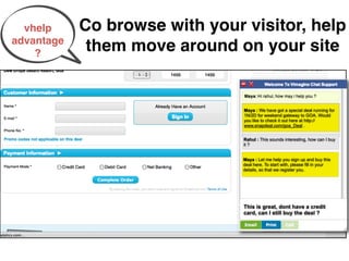 vhelp     Co browse with your visitor, help
advantage
    ?
             them move around on your site


                                Maya : We have got a special deal running for
                                1N/2D for weekend gateway to GOA. Would
                                you like to check it out here at http://
                                www.snapdeal.com/goa_Deal .


                                Rahul : This sounds interesting, how can I buy
                                it ?


                                Maya : Let me help you sign up and buy this
                                deal here. To start with, please ﬁll in your
                                details, so that we register you.




                                This is great, dont have a credit
                                card, can I still buy the deal ?
 
