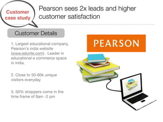 Customer
                 Pearson sees 2x leads and higher
case study       customer satisfaction

    Customer Details
  1. Largest educational company,
  Pearson's india website
  (www.edurite.com) . Leader in
  educational e commerce space
  in india. !


  2. Close to 50-60k unique
  visitors everyday !


  3. 50% shoppers come in the
  time frame of 9am -2 pm!
 
