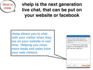 What is     vhelp is the next generation
 vhelp
            live chat, that can be put on
              your website or facebook


      vhelp allows you to chat
      with your visitor when they
      are on your website in real
      time. Helping you close
      more leads and sales from
      your web visitors.
 