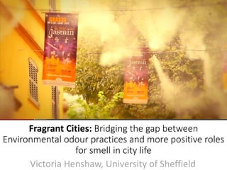 Victoria Henshaw, University of Sheffield
Fragrant Cities: Bridging the gap between
Environmental odour practices and more positive roles
for smell in city life
 