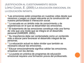 JUSTIFICACIÓN AL CUESTIONAMIENTO SEGÚN
LÓPEZ CASSÀ, È. (2005) LA EDUCACIÓN EMOCIONAL EN
LA EDUCACIÓN INFANTIL
 *Las emociones están presentes en nuestras vidas desde que
nacemos y juegan un papel relevante en la construcción de
nuestra personalidad e interacción social.
 * La escuela es un ámbito más de conocimiento y de
experiencias en el que se desarrollan las emociones.
 * El tratamiento de las emociones constituye más una forma
de vida que una moda que se integra en el desarrollo
personal (DARDER, 2002).
 * Su importancia debe ser contemplada como un contenido
más a educar para favorecer el desarrollo integral de las
personas.
 * La educación actual no debe olvidar que también es
necesario educar las emociones.
 * Educar emocionalmente significa validar las emociones,
empatizar con los demás.
 * La puesta en práctica de programas de educación
emocional requiere una formación previa del profesorado.
 