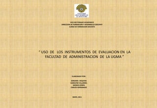 VICE-RECTORADO ACADEMICO DIRECCION DE FORMACION Y DESARROLLO DOCENTE CURSO DE FORMACION DOCENTE “ USO  DE   LOS  INSTRUMENTOS  DE  EVALUACION EN  LA  FACULTAD  DE  ADMINISTRACION  DE  LA UGMA ” ELABORADO POR: ZORAIMA  SEQUERA KAROLYNE VILLARDEL MONICA ZERPA CARLOS HERNANDEZ MAYO, 2011 