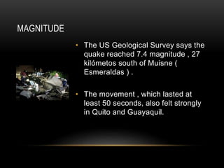 MAGNITUDE
• The US Geological Survey says the
quake reached 7.4 magnitude , 27
kilómetos south of Muisne (
Esmeraldas ) .
• The movement , which lasted at
least 50 seconds, also felt strongly
in Quito and Guayaquil.
 