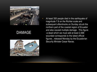 DAMAGE
• At least 350 people died in the earthquake of
magnitude 7.8 on the Richter scale and
subsequent aftershocks on Sunday struck the
northern part of the coastal region of Ecuador
and also caused multiple damage . This figure
-a dead which we must add at least 2,068
wounded corresponds to the latest official
figures , released Monday by the Ecuadorian
Security Minister Cesar Navas.
 