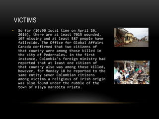 VICTIMS
• So far (16:00 local time on April 20,
2016), there are at least 7015 wounded,
107 missing and at least 587 people have
fallecido. The Office for Global Affairs
Canada confirmed that two citizens of
that country were among those killed in
the city of Pedernales. in the first
instance, Colombia's foreign ministry had
reported that at least one citizen of
that country also was among those killed,
however, for Monday 18 he reported to the
same entity seven Colombian citizens
among victims.a religious of Irish origin
was also found under the rubble of the
town of Playa manabita Prieta.
 