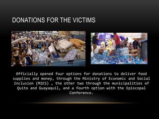 DONATIONS FOR THE VICTIMS
Officially opened four options for donations to deliver food
supplies and money, through the Ministry of Economic and Social
Inclusion (MIES) , the other two through the municipalities of
Quito and Guayaquil, and a fourth option with the Episcopal
Conference.
 