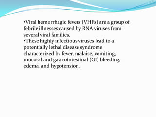 •Viral hemorrhagic fevers (VHFs) are a group of
febrile illnesses caused by RNA viruses from
several viral families.
•These highly infectious viruses lead to a
potentially lethal disease syndrome
characterized by fever, malaise, vomiting,
mucosal and gastrointestinal (GI) bleeding,
edema, and hypotension.
 