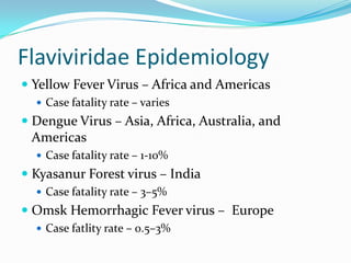 Flaviviridae Epidemiology
 Yellow Fever Virus – Africa and Americas
 Case fatality rate – varies
 Dengue Virus – Asia, Africa, Australia, and
Americas
 Case fatality rate – 1-10%
 Kyasanur Forest virus – India
 Case fatality rate – 3–5%
 Omsk Hemorrhagic Fever virus – Europe
 Case fatlity rate – 0.5–3%
 
