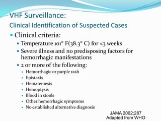 VHF Surveillance:
Clinical Identification of Suspected Cases
 Clinical criteria:
 Temperature 101 F(38.3 C) for <3 weeks
 Severe illness and no predisposing factors for
hemorrhagic manifestations
 2 or more of the following:
 Hemorrhagic or purple rash
 Epistaxis
 Hematemesis
 Hemoptysis
 Blood in stools
 Other hemorrhagic symptoms
 No established alternative diagnosis
JAMA 2002;287
Adapted from WHO
 