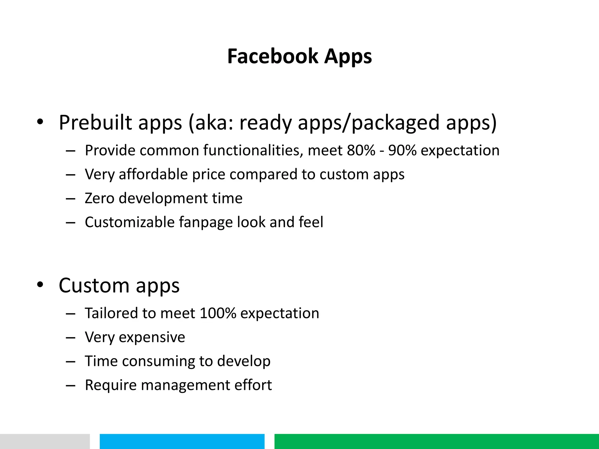 VHT
                             Facebook Apps

• Prebuilt apps (aka: ready apps/packaged apps)
      –   Provide common functionalities, meet 80% - 90% expectation
      –   Very affordable price compared to custom apps
      –   Zero development time
      –   Customizable fanpage look and feel


• Custom apps
      –   Tailored to meet 100% expectation
      –   Very expensive
      –   Time consuming to develop
      –   Require management effort
 