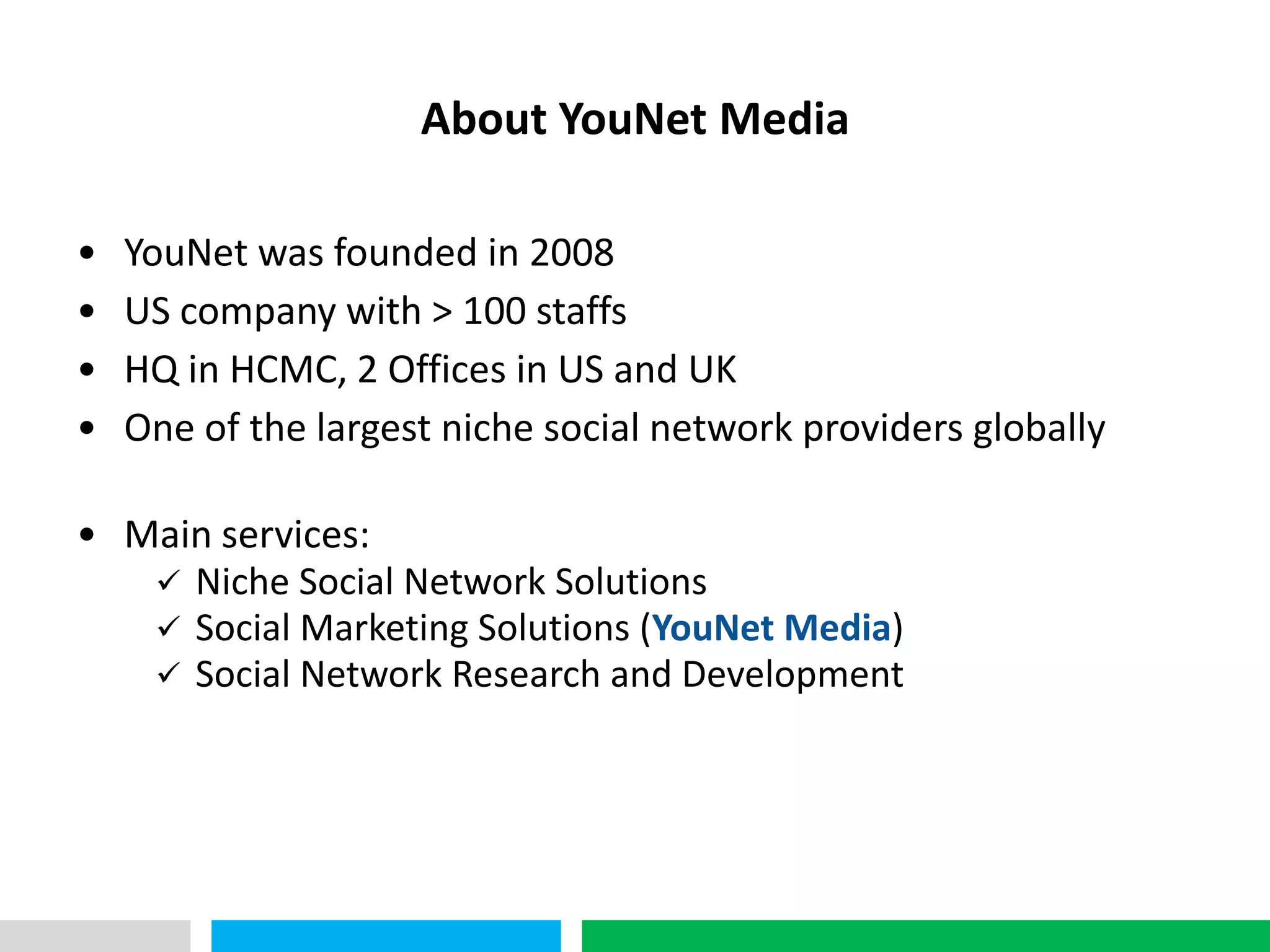 VHT
                     About YouNet Media

•   YouNet was founded in 2008
•   US company with > 100 staffs
•   HQ in HCMC, 2 Offices in US and UK
•   One of the largest niche social network providers globally

• Main services:
    Niche Social Network Solutions
    Social Marketing Solutions (YouNet Media)
    Social Network Research and Development
 