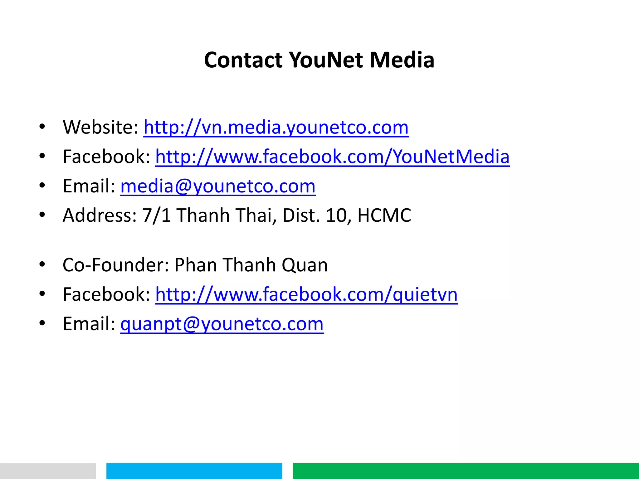 VHT
                  Contact YouNet Media

•   Website: http://vn.media.younetco.com
•   Facebook: http://www.facebook.com/YouNetMedia
•   Email: media@younetco.com
•   Address: 7/1 Thanh Thai, Dist. 10, HCMC

• Co-Founder: Phan Thanh Quan
• Facebook: http://www.facebook.com/quietvn
• Email: quanpt@younetco.com
 
