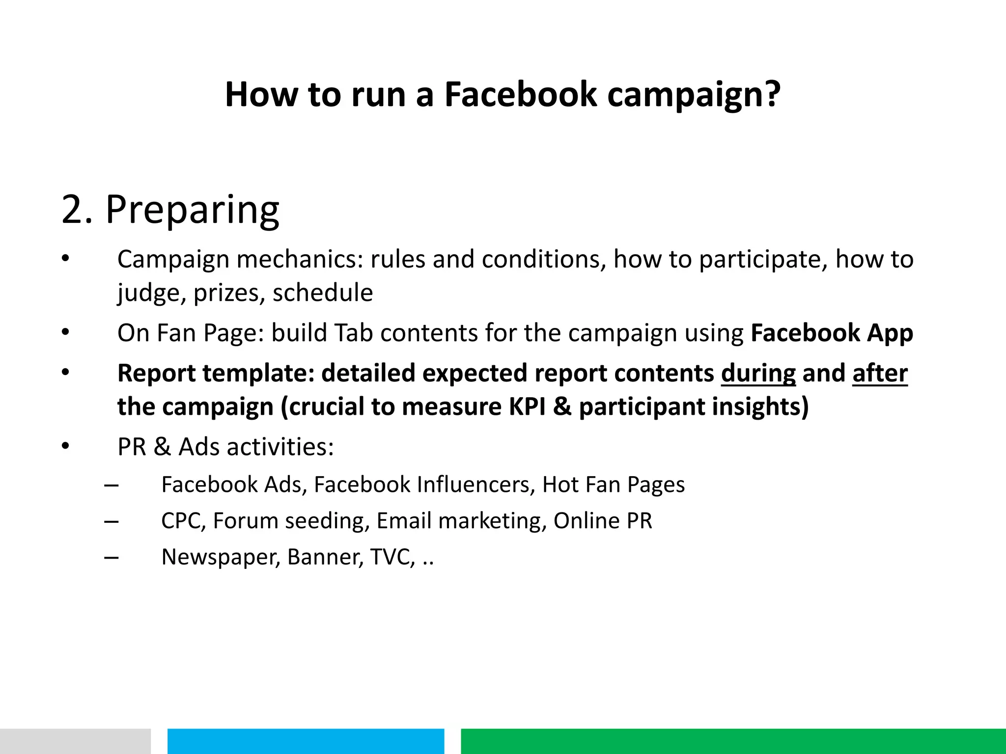 VHT
               How to run a Facebook campaign?

2. Preparing
•     Campaign mechanics: rules and conditions, how to participate, how to
      judge, prizes, schedule
•     On Fan Page: build Tab contents for the campaign using Facebook App
•     Report template: detailed expected report contents during and after
      the campaign (crucial to measure KPI & participant insights)
•     PR & Ads activities:
    –    Facebook Ads, Facebook Influencers, Hot Fan Pages
    –    CPC, Forum seeding, Email marketing, Online PR
    –    Newspaper, Banner, TVC, ..
 