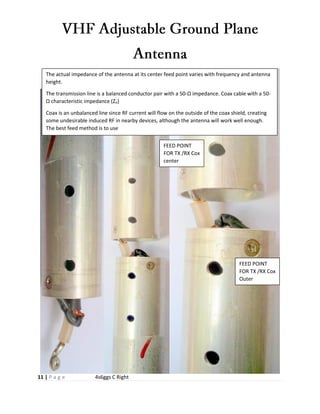 11 | P a g e 4s6ggs C Right
The actual impedance of the antenna at its center feed point varies with frequency and antenna
height.
The transmission line is a balanced conductor pair with a 50-Ω impedance. Coax cable with a 50-
Ω characteristic impedance (Zo)
Coax is an unbalanced line since RF current will flow on the outside of the coax shield, creating
some undesirable induced RF in nearby devices, although the antenna will work well enough.
The best feed method is to use
FEED POINT
FOR TX /RX Cox
center
FEED POINT
FOR TX /RX Cox
Outer
 