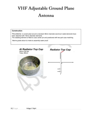 3 | P a g e 4s6ggs C Right
Construction
The antenna is constructed around a standard 38mm diameter aluminum radial elements have
been attached with 19mm diameter elements
The radiating element is fitted to coax center pin and positioned with two part coax matching
Marine grade silicon to make to assembly water proof.
 