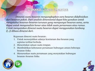 Dimensi suatu besaran mengungkapkan cara besaran didefinisikan
dari besaran pokok. Dari analisis dimensional dapat kita gunakan untuk
mengetahui besaran-besaran turunan yang mempunyai besaran sama, serta
dapat untuk menganalisis benar atau tidak suatu persamaan atau rumus.
Untuk menyatakan dimensi suatu besaran dapat menggunakan lambang
([..]) dibaca dimensi dari.
Kegunaan dimensi suatu besaran :
1. Untuk menunjukkan adanya kesetaraan dua besaran yang
sepintas terlihat berbeda.
2. Menentukan satuan suatu tetapan.
3. Membuktikan kebenaran persamaan hubungan antara beberapa
besaran fisika.
4. Menurunkan suatu persamaan yang menyatakan hubungan
besaran-besaran fisika.
 