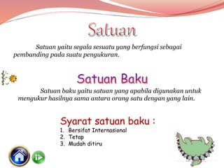 Satuan yaitu segala sesuatu yang berfungsi sebagai
pembanding pada suatu pengukuran.
Satuan baku yaitu satuan yang apabila digunakan untuk
mengukur hasilnya sama antara orang satu dengan yang lain.
Syarat satuan baku :
1. Bersifat Internasional
2. Tetap
3. Mudah ditiru
 