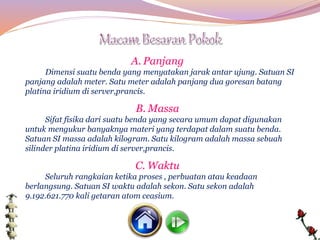 A. Panjang
Dimensi suatu benda yang menyatakan jarak antar ujung. Satuan SI
panjang adalah meter. Satu meter adalah panjang dua goresan batang
platina iridium di server,prancis.
B. Massa
Sifat fisika dari suatu benda yang secara umum dapat digunakan
untuk mengukur banyaknya materi yang terdapat dalam suatu benda.
Satuan SI massa adalah kilogram. Satu kilogram adalah massa sebuah
silinder platina iridium di server,prancis.
C. Waktu
Seluruh rangkaian ketika proses , perbuatan atau keadaan
berlangsung. Satuan SI waktu adalah sekon. Satu sekon adalah
9.192.621.770 kali getaran atom ceasium.
 