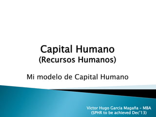 Victor Hugo Garcia Magaña – MBA
(SPHR to be achieved Dec’13)
Capital Humano
(Recursos Humanos)
Mi modelo de Capital Humano
Victor Hugo Garcia Magaña – MBA
(SPHR to be achieved Dec’13)
 