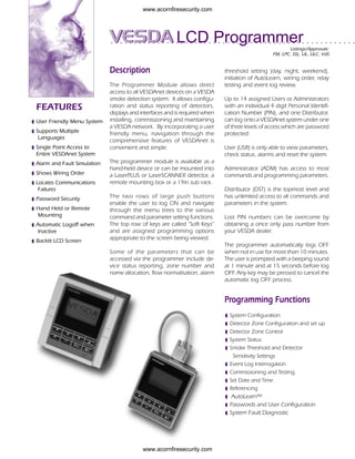 www.acornfiresecurity.com




      ○   ○   ○   ○   ○   ○   ○   ○   ○   ○   ○   ○   VESDA LCD Programmer
                                                      ○   ○   ○   ○   ○   ○   ○   ○   ○   ○   ○   ○   ○   ○   ○   ○   ○   ○   ○   ○   ○   ○   ○   ○   ○       ○    ○   ○   ○   ○   ○   ○   ○   ○   ○    ○   ○   ○   ○   ○   ○   ○


                                                                                                                                                                                                               Listings/Approvals:
                                                                                                                                                                                                                                    ○   ○   ○   ○   ○   ○   ○   ○   ○   ○   ○




                                                                                                                                                                                                       FM, LPC, SSL, UL, ULC, VdS


                                                      Description                                                                                     threshold setting (day, night, weekend),
                                                                                                                                                      initiation of AutoLearn, wiring order, relay
                                                      The Programmer Module allows direct                                                             testing and event log review.
                                                      access to all VESDAnet devices on a VESDA
                                                      smoke detection system. It allows configu-                                                      Up to 14 assigned Users or Administrators
    FEATURES                                          ration and status reporting of detectors,                                                       with an individual 4 digit Personal Identifi-
                                                      displays and interfaces and is required when                                                    cation Number (PIN), and one Distributor,
◗
    User Friendly Menu System                         installing, commissioning and maintaining                                                       can log onto a VESDAnet system under one
◗                                                     a VESDA network. By incorporating a user                                                        of three levels of access which are password
    Supports Multiple                                 friendly menu, navigation through the                                                           protected:
     Languages
                                                      comprehensive features of VESDAnet is
◗
    Single Point Access to                            convenient and simple.                                                                          User (USR) is only able to view parameters,
    Entire VESDAnet System                                                                                                                            check status, alarms and reset the system.
◗
    Alarm and Fault Simulation                        The programmer module is available as a
◗                                                     hand-held device or can be mounted into                                                         Administrator (ADM) has access to most
    Shows Wiring Order                                a LaserPLUS or LaserSCANNER detector, a                                                         commands and programming parameters.
◗
    Locates Communications                            remote mounting box or a 19in sub rack.
     Failures                                                                                                                                         Distributor (DST) is the topmost level and
◗
    Password Security                                 The two rows of large push buttons                                                              has unlimited access to all commands and
◗                                                     enable the user to log ON and navigate                                                          parameters in the system.
    Hand Held or Remote                               through the menu trees to the various
    Mounting                                          command and parameter setting functions.                                                        Lost PIN numbers can be overcome by
◗
    Automatic Logoff when                             The top row of keys are called "Soft Keys"                                                      obtaining a once only pass number from
    Inactive                                          and are assigned programming options                                                            your VESDA dealer.
◗
    Backlit LCD Screen
                                                      appropriate to the screen being viewed.
                                                                                                                                                      The programmer automatically logs OFF
                                                      Some of the parameters that can be                                                              when not in use for more than 10 minutes.
                                                      accessed via the programmer include de-                                                         The user is prompted with a beeping sound
                                                      vice status reporting, zone number and                                                          at 1 minute and at 15 seconds before log
                                                      name allocation, flow normalisation, alarm                                                      OFF Any key may be pressed to cancel the
                                                                                                                                                          .
                                                                                                                                                      automatic log OFF process.


                                                                                                                                                      Programming Functions
                                                                                                                                                          ◗
                                                                                                                                                                  System Configuration
                                                                                                                                                          ◗
                                                                                                                                                                  Detector Zone Configuration and set up
                                                                                                                                                          ◗
                                                                                                                                                                  Detector Zone Control
                                                                                                                                                          ◗
                                                                                                                                                                  System Status
                                                                                                                                                          ◗
                                                                                                                                                                  Smoke Threshold and Detector
                                                                                                                                                                   Sensitivity Settings
                                                                                                                                                          ◗
                                                                                                                                                                  Event Log Interrogation
                                                                                                                                                          ◗
                                                                                                                                                                  Commissioning and Testing
                                                                                                                                                          ◗
                                                                                                                                                                  Set Date and Time
                                                                                                                                                          ◗
                                                                                                                                                                  Referencing
                                                                                                                                                          ◗
                                                                                                                                                                   AutoLearn™
                                                                                                                                                          ◗
                                                                                                                                                                  Passwords and User Configuration
                                                                                                                                                          ◗
                                                                                                                                                                  System Fault Diagnostic




                                                                                  www.acornfiresecurity.com
 