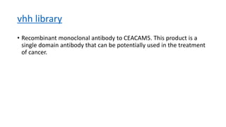 vhh library
• Recombinant monoclonal antibody to CEACAM5. This product is a
single domain antibody that can be potentially used in the treatment
of cancer.
 