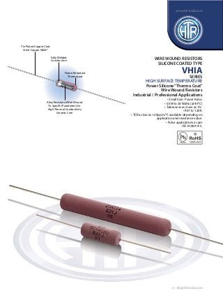 www.htr-india.com

Tin Plated Copper Clad
Steel-Copper Weld®
Fully Welded
Construction

Flame Retardant
Thermocoat

WIRE WOUND RESISTORS
SILICONE COATED TYPE

VHIA
SERIES

HIGH SURFACE TEMPERATURE
Power Silicone “Thermo Coat”
Wire Wound Resistors
Industrial / Professional Applications
Alloy Resistance Wire Wound
To Specific Parameters On
High Thermal Conductivity
Ceramic Core

• Small Size : Power Ratio.
• 0.5W to 20 Watts (at 40°C)
• Tolerances as close as 1%.
• R01 to 120K.
• TCR as low as +20ppm/°C available depending on
application and resistance value.
• Pulse applications as per
IEC 61000-4-5.

e : info@htr-india.com

 