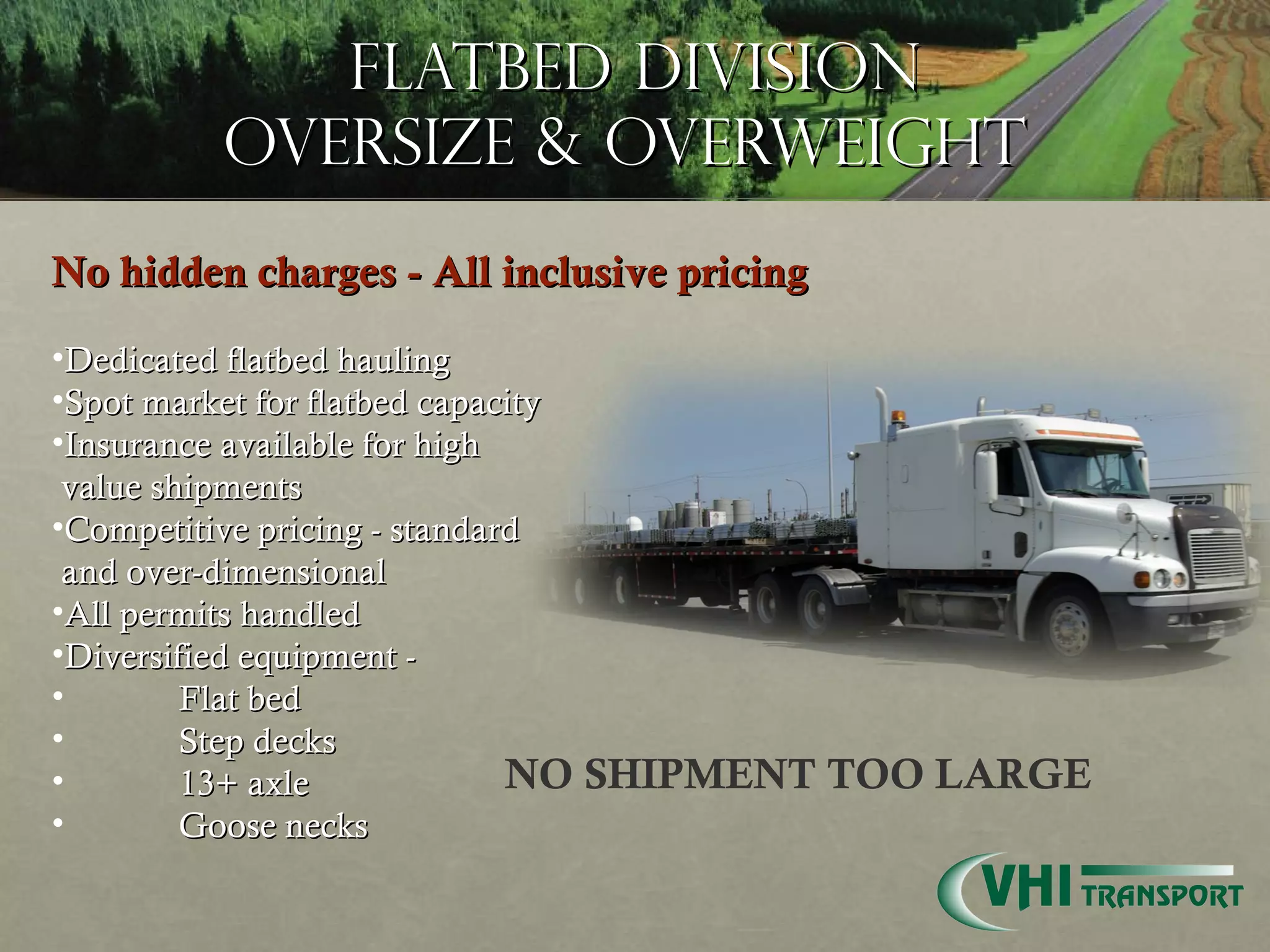 Flatbed Division Oversize & Overweight  No hidden charges - All inclusive pricing Dedicated flatbed hauling Spot market for flatbed capacity  Insurance available for high  value shipments Competitive pricing - standard  and over-dimensional  All permits handled Diversified equipment - Flat bed Step decks 13+ axle  Goose necks NO SHIPMENT TOO LARGE 