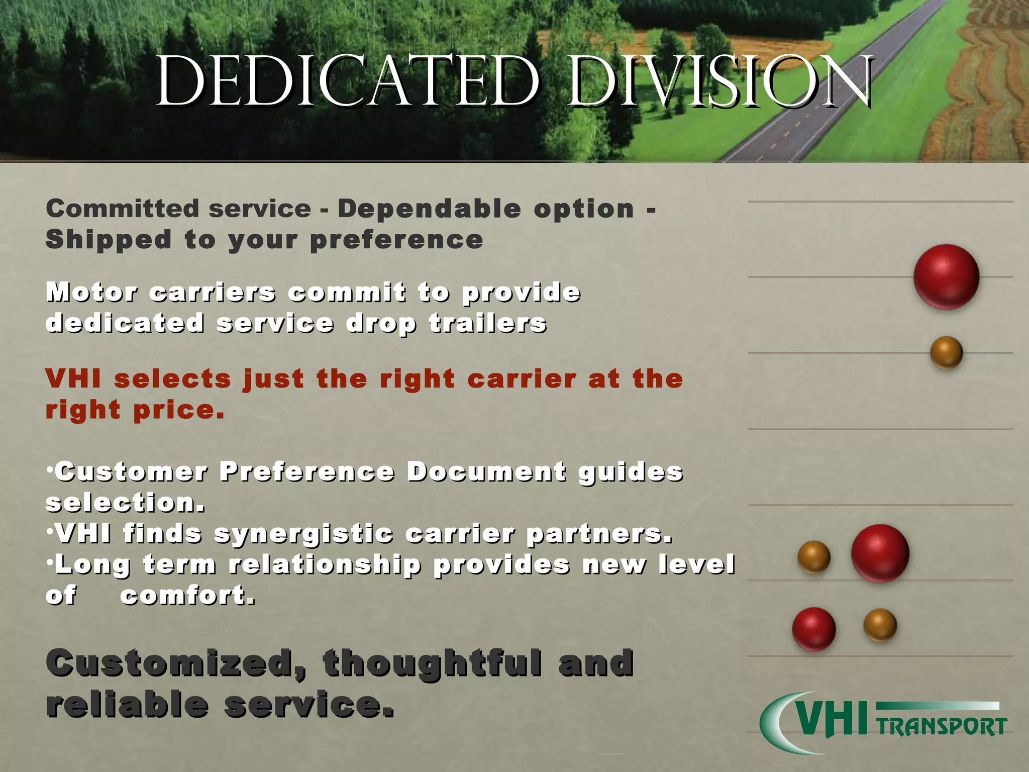 Dedicated Division Committed service - D ependable option - Shipped to your preference   Motor carriers commit to provide dedicated service drop trailers VHI selects just the right carrier at the right price.    Customer Preference Document guides selection. VHI finds synergistic carrier partners. Long term relationship provides new level of  comfort .    Customized, thoughtful and reliable service. 