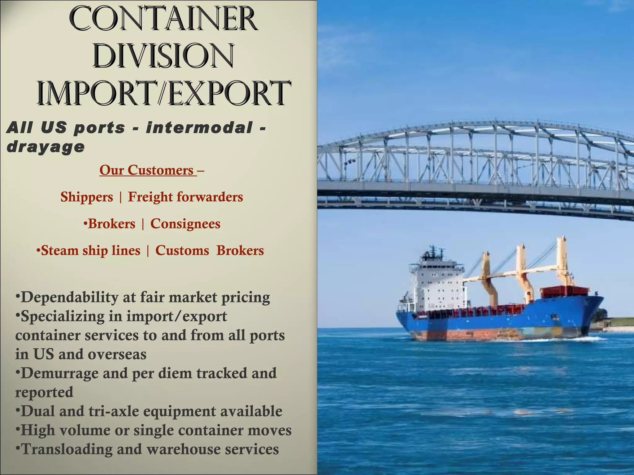 Container Division Import/Export Our Customers  – Shippers  |  Freight forwarders Brokers  |  Consignees Steam ship lines  |  Customs  Brokers  Dependability at fair market pricing Specializing in import/export  container services to and from all ports in US and overseas Demurrage and per diem tracked and reported  Dual and tri-axle equipment available High volume or single container moves Transloading and warehouse services All US ports - intermodal - drayage  