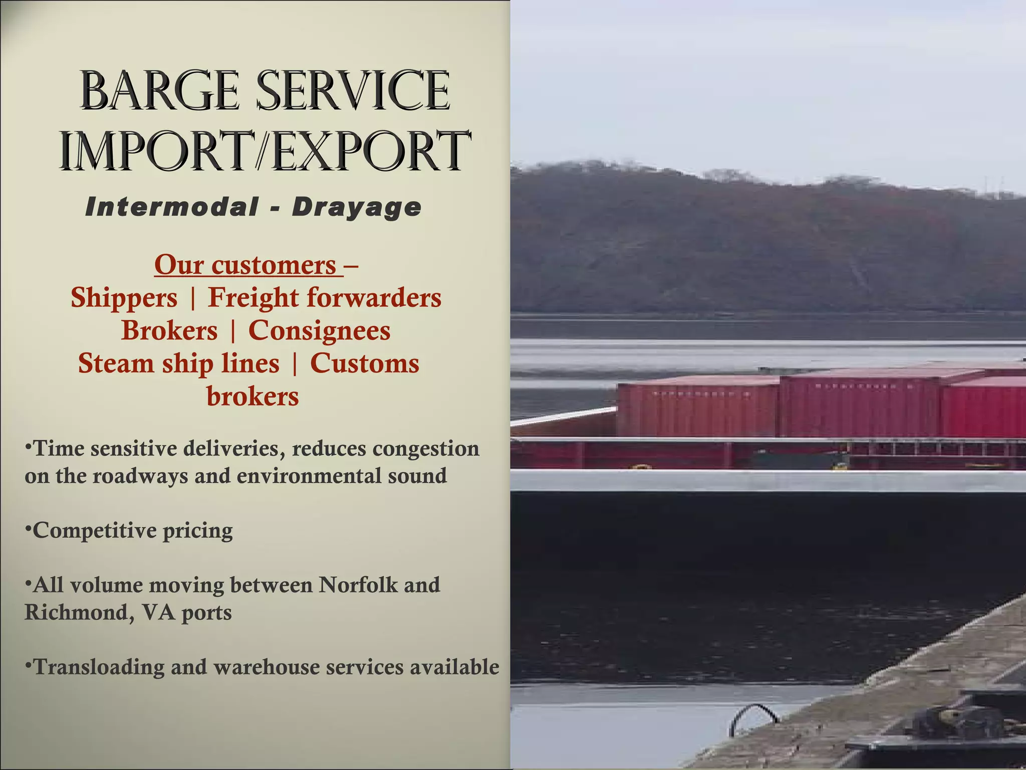 Barge Service Import/Export Our customers  – Shippers  |  Freight forwarders Brokers  |  Consignees Steam ship lines  |  Customs  brokers   Time sensitive deliveries, reduces congestion on the roadways and environmental sound Competitive pricing All volume moving between Norfolk and  Richmond, VA ports Transloading and warehouse services available Intermodal - Drayage  